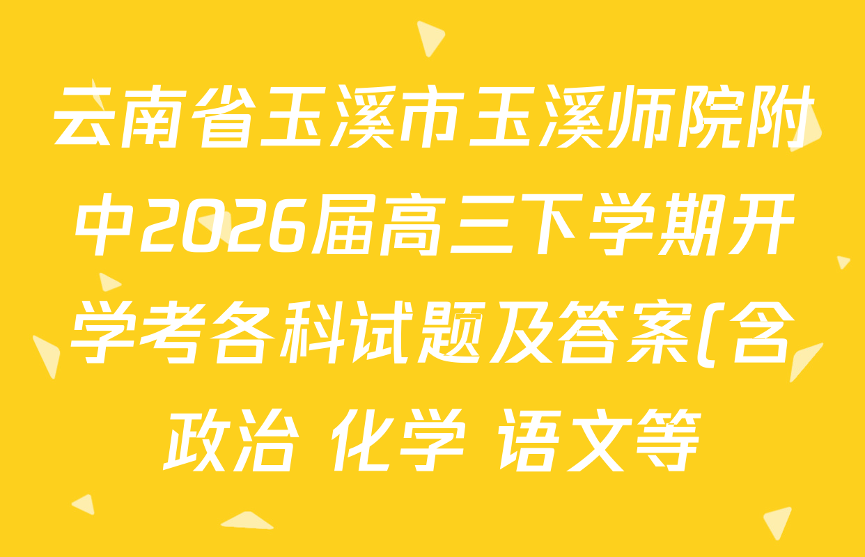 云南省玉溪市玉溪师院附中2026届高三下学期开学考各科试题及答案(含政治 化学 语文等) 云南省玉溪市玉溪师院附中2026届高三下学期开学考各科试题及答案(含政治 化学 语文等)